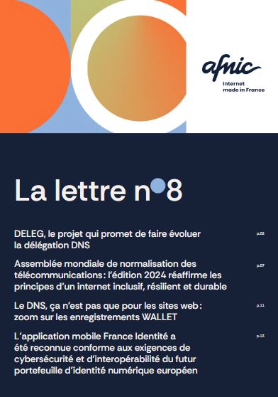 La lettre n 8 DELEG, le projet qui promet de faire évoluer la délégation DNS p.02 Assemblée mondiale de normalisation des télécommunications : l’édition 2024 réaffirme les principes d’un internet inclusif, résilient et durable p.07 Le DNS, ça n’est pas que pour les sites web : zoom sur les enregistrements WALLET p.11 L’application mobile France Identité a été reconnue conforme aux exigences de cybersécurité et d’interopérabilité du futur portefeuille d’identité numérique européen