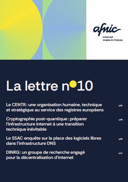Afnic Internet Made in France. 
La Lettre numéro 10.

Sommaire:
Le CENTR : une organisation humaine, technique et stratégique au service des registres européens p.02
Cryptographie post-quantique : préparer l’infrastructure internet à une transition technique inévitable p.06
Le SSAC enquête sur la place des logiciels libres dans l’infrastructure DNS p.09
DINRG : un groupe de recherche engagé pour la décentralisation d’internet p.11
